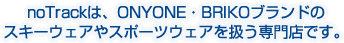 noTrackは、ONYONE（オンヨネ）・BRIKO（ブリコ）ブランドのスキーウェアやスポーツウェアを扱う専門店です。アウトドアウェアやトレーニングウェアもお取り扱いしております。