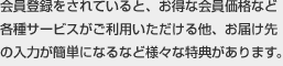 会員登録をされていると、お得な会員価格など各種サービスがご利用いただける他、お届け先の入力が簡単になるなど様々な特典があります。