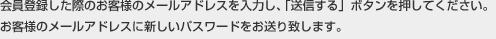 会員登録した際のお客様のメールアドレスを入力し、「送信する」ボタンを押してください。お客様のメールアドレスに新しいパスワードをお送り致します。 